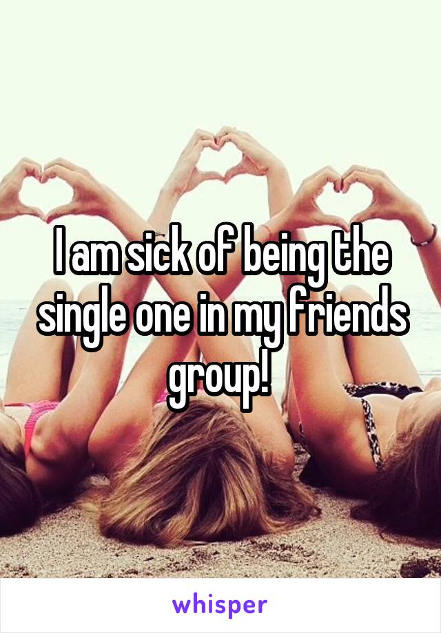 I am sick of being the single one in my friends group! 