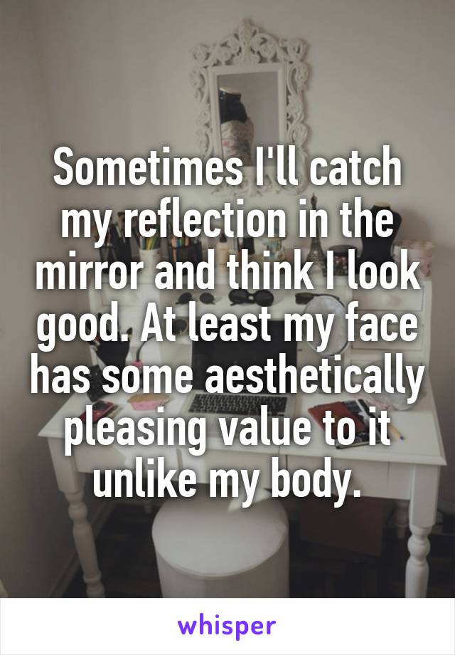 Sometimes I'll catch my reflection in the mirror and think I look good. At least my face has some aesthetically pleasing value to it unlike my body.