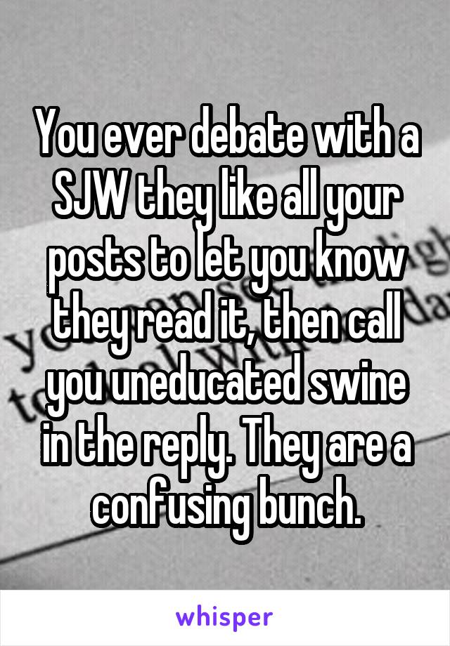 You ever debate with a SJW they like all your posts to let you know they read it, then call you uneducated swine in the reply. They are a confusing bunch.