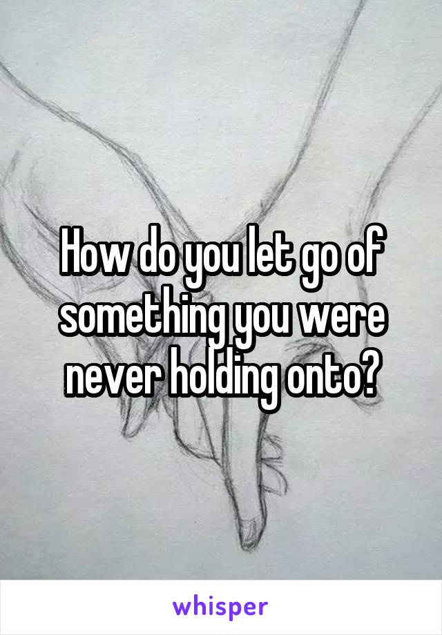 How do you let go of something you were never holding onto?