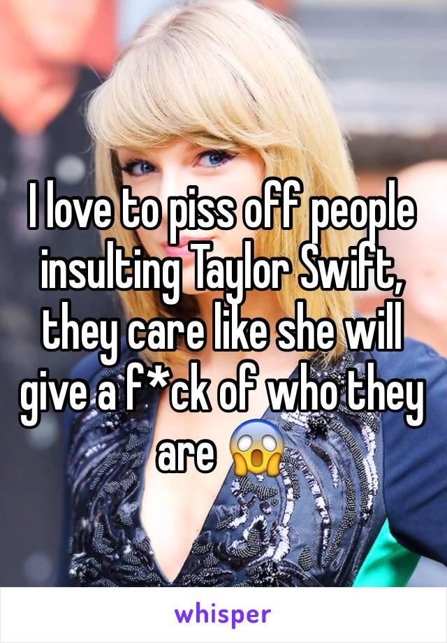 I love to piss off people insulting Taylor Swift, they care like she will give a f*ck of who they are 😱