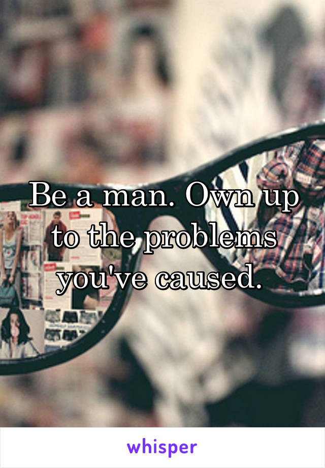 Be a man. Own up to the problems you've caused. 