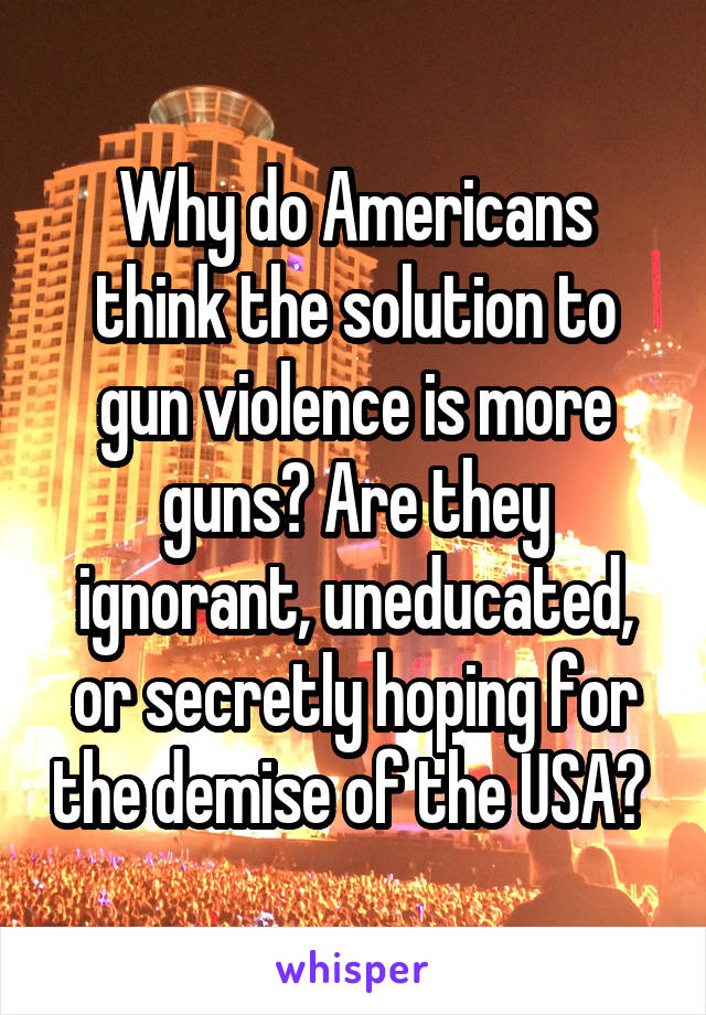 Why do Americans think the solution to gun violence is more guns? Are they ignorant, uneducated, or secretly hoping for the demise of the USA? 