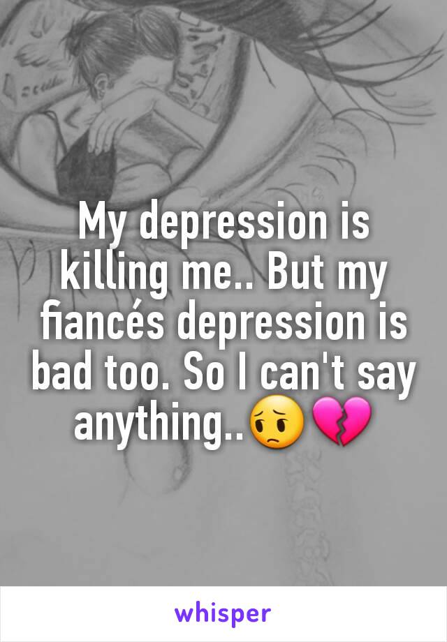 My depression is killing me.. But my fiancés depression is bad too. So I can't say anything..😔💔