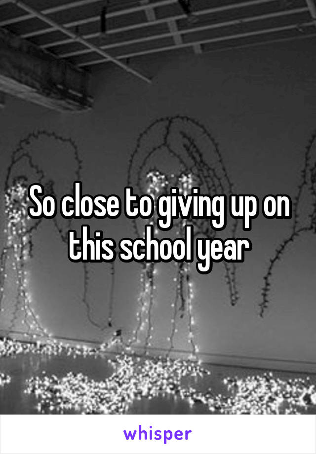 So close to giving up on this school year