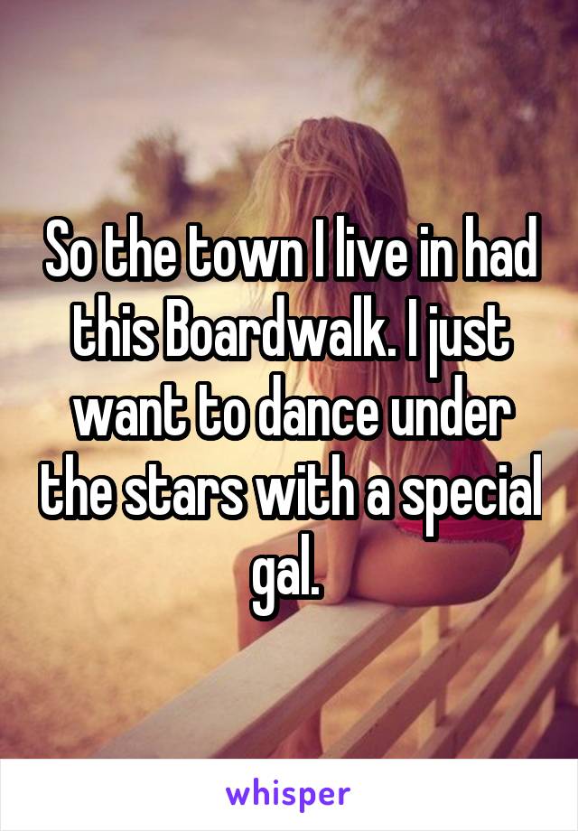 So the town I live in had this Boardwalk. I just want to dance under the stars with a special gal. 