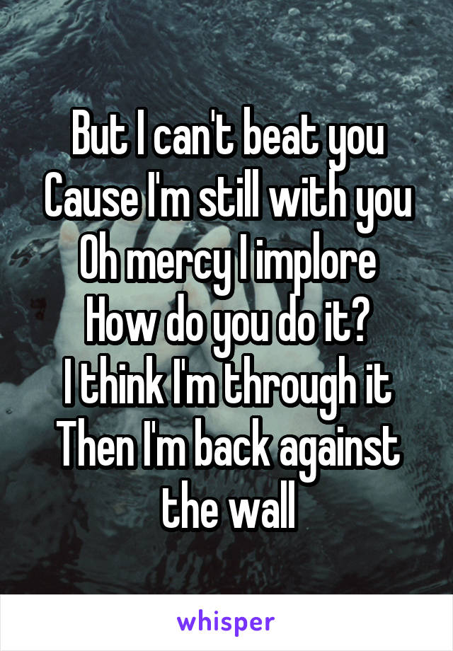 But I can't beat you
Cause I'm still with you
Oh mercy I implore
How do you do it?
I think I'm through it
Then I'm back against the wall