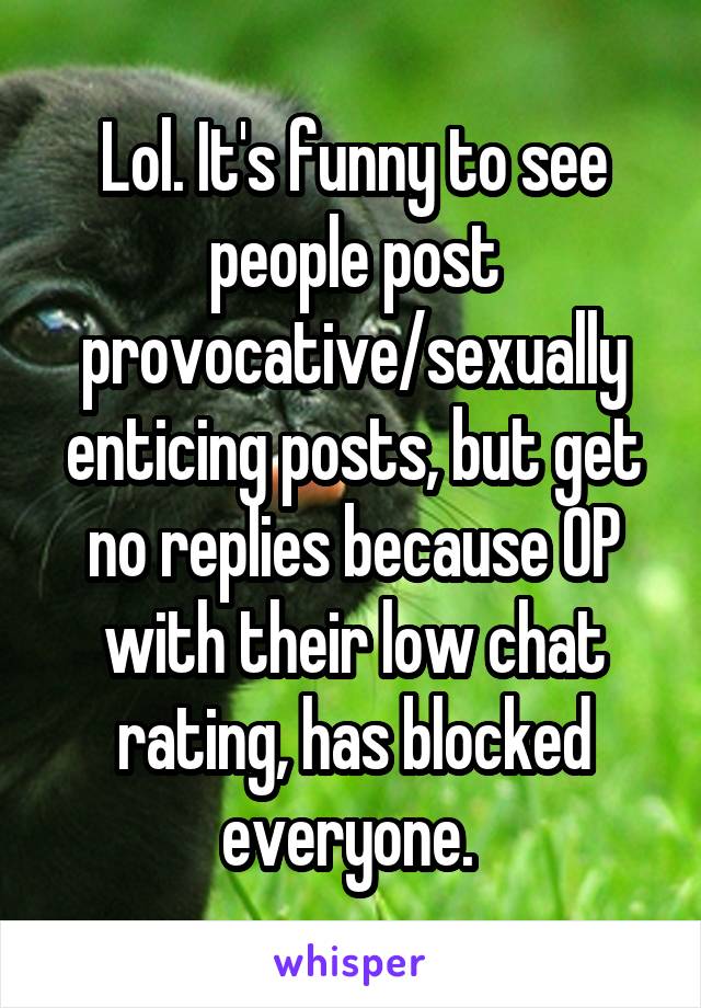 Lol. It's funny to see people post provocative/sexually enticing posts, but get no replies because OP with their low chat rating, has blocked everyone. 