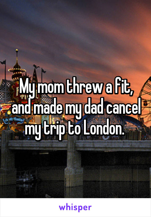 My mom threw a fit, and made my dad cancel my trip to London. 