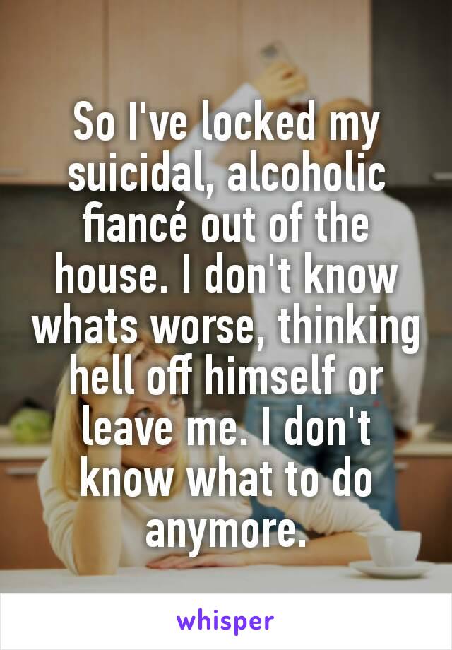 So I've locked my suicidal, alcoholic fiancé out of the house. I don't know whats worse, thinking hell off himself or leave me. I don't know what to do anymore.