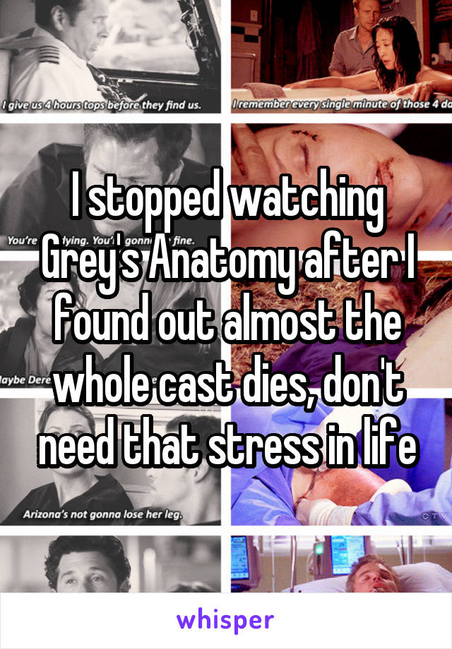 I stopped watching Grey's Anatomy after I found out almost the whole cast dies, don't need that stress in life