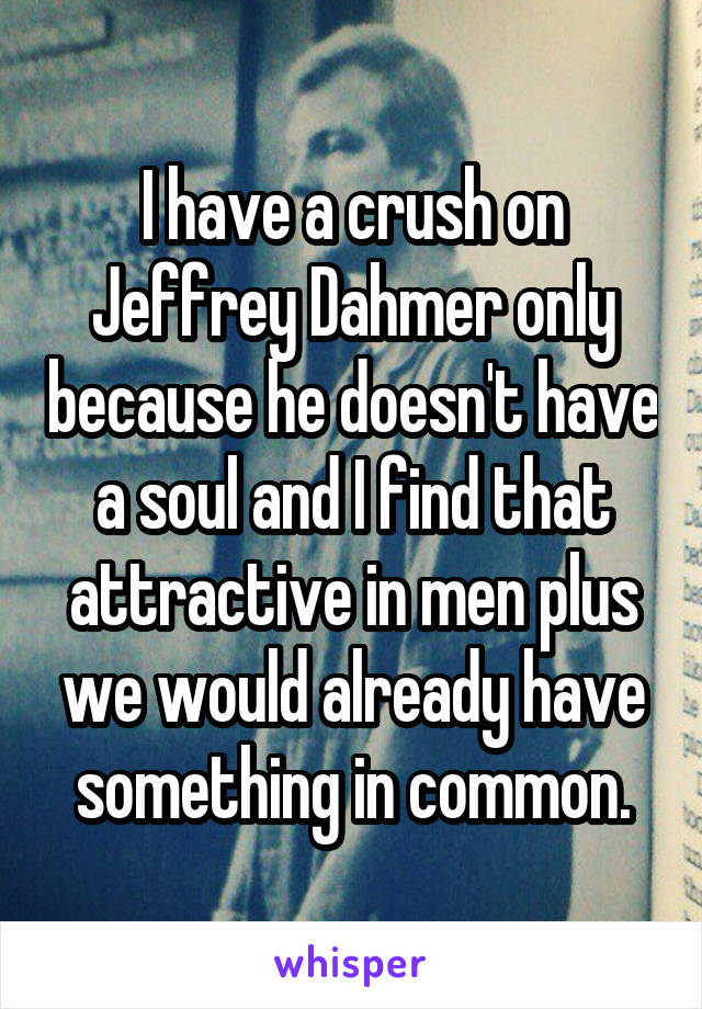 I have a crush on Jeffrey Dahmer only because he doesn't have a soul and I find that attractive in men plus we would already have something in common.