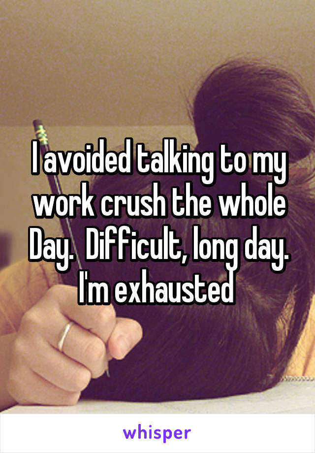 I avoided talking to my work crush the whole Day.  Difficult, long day. I'm exhausted 