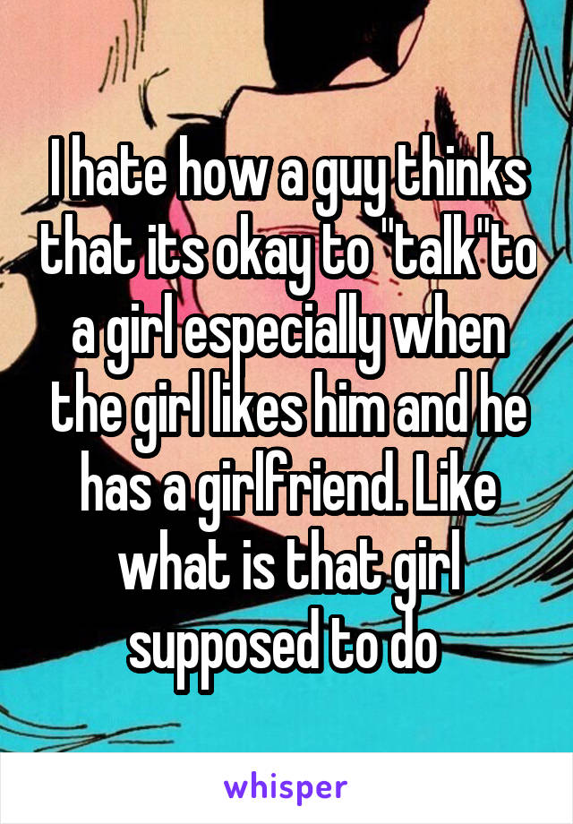 I hate how a guy thinks that its okay to "talk"to a girl especially when the girl likes him and he has a girlfriend. Like what is that girl supposed to do 