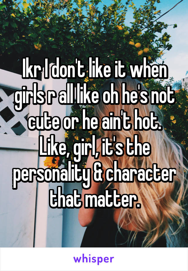 Ikr I don't like it when girls r all like oh he's not cute or he ain't hot. Like, girl, it's the personality & character that matter.