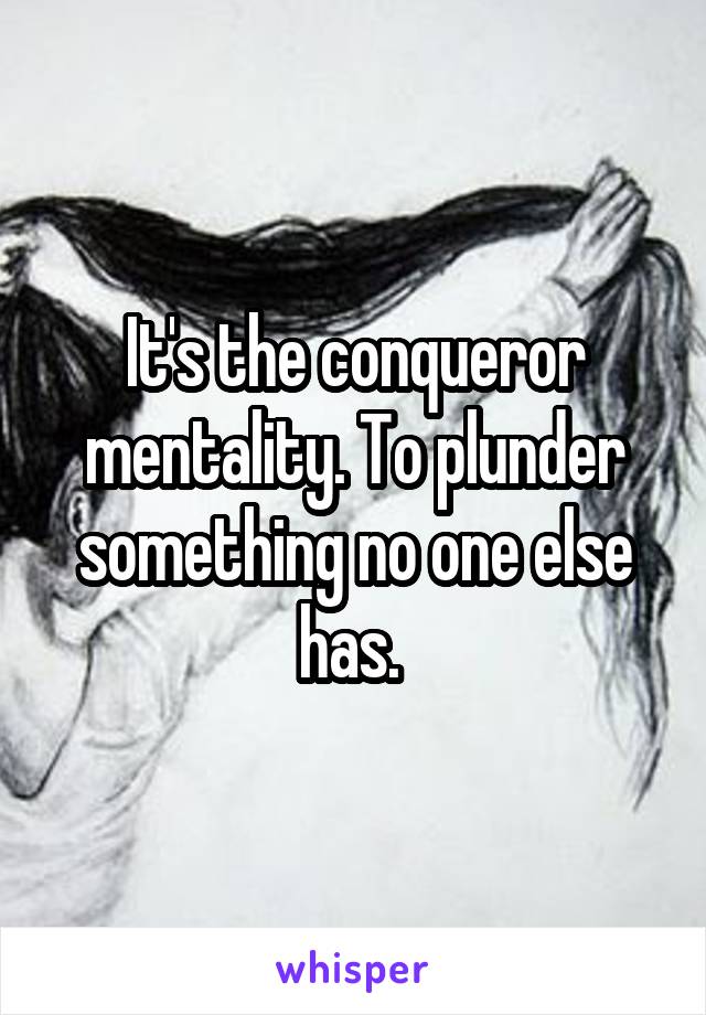 It's the conqueror mentality. To plunder something no one else has. 