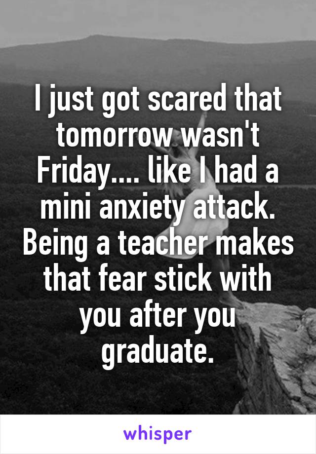 I just got scared that tomorrow wasn't Friday.... like I had a mini anxiety attack. Being a teacher makes that fear stick with you after you graduate.