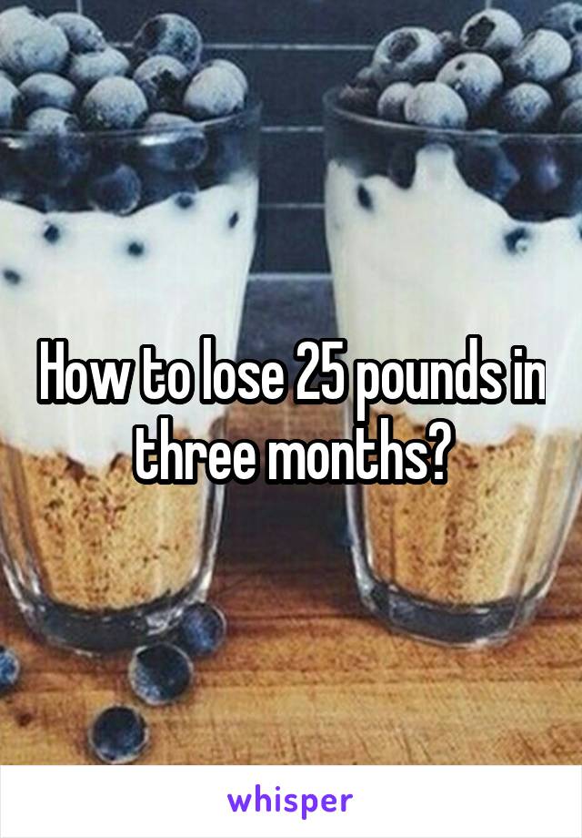 How to lose 25 pounds in three months?