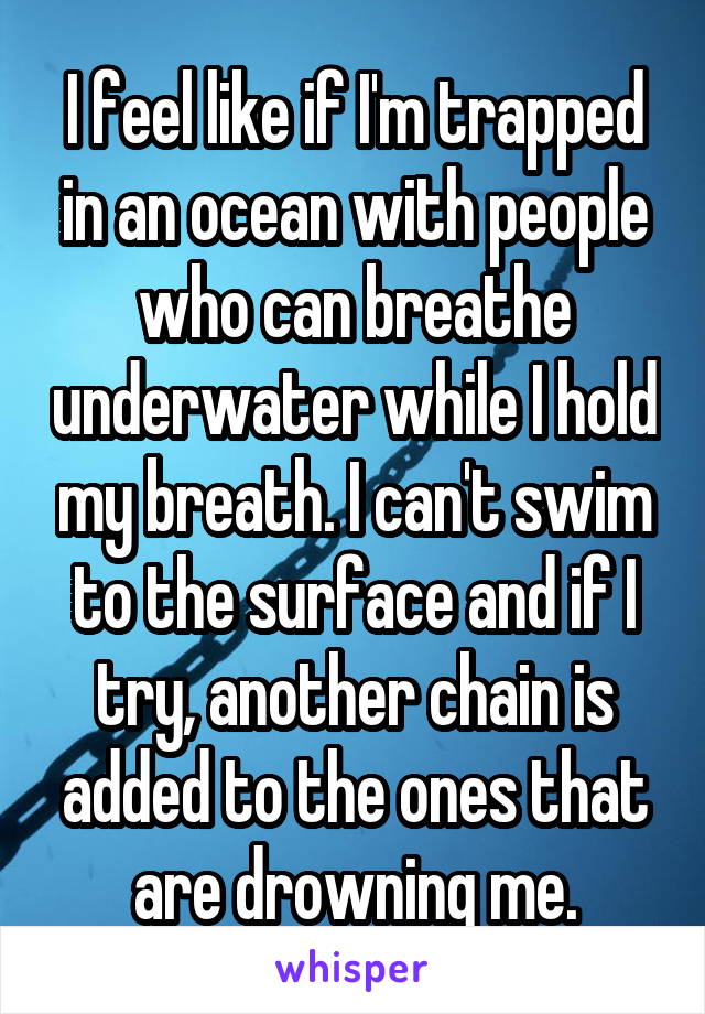 I feel like if I'm trapped in an ocean with people who can breathe underwater while I hold my breath. I can't swim to the surface and if I try, another chain is added to the ones that are drowning me.