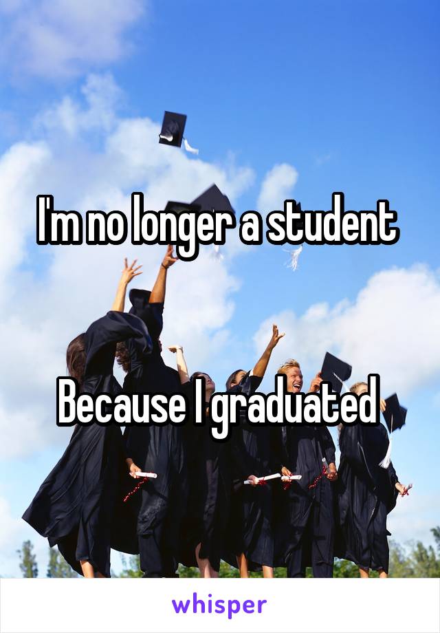 I'm no longer a student 


Because I graduated 