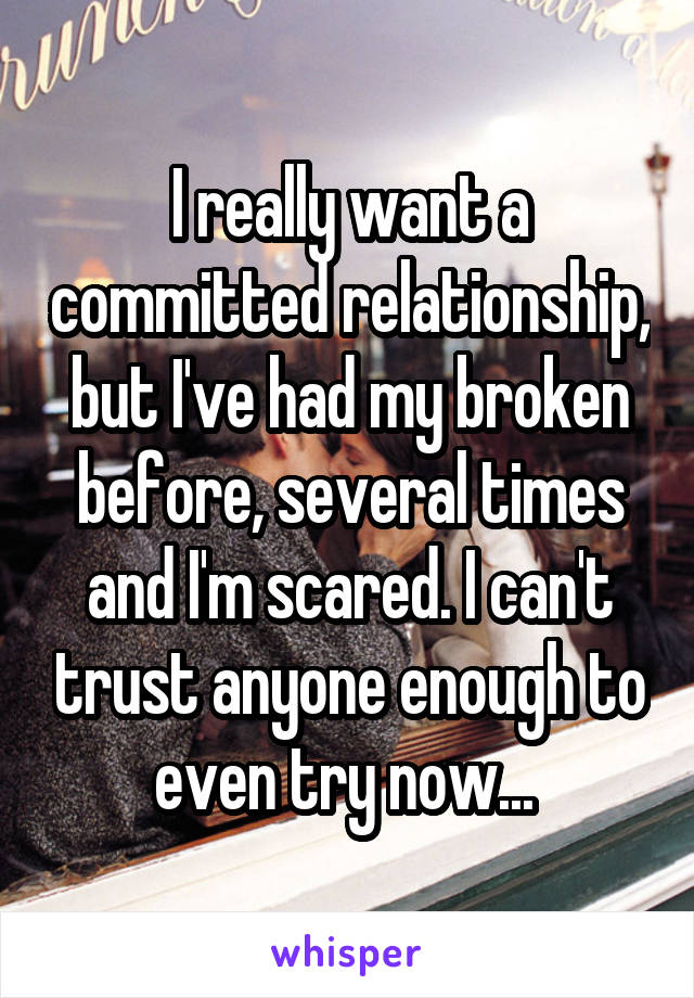 I really want a committed relationship, but I've had my broken before, several times and I'm scared. I can't trust anyone enough to even try now... 