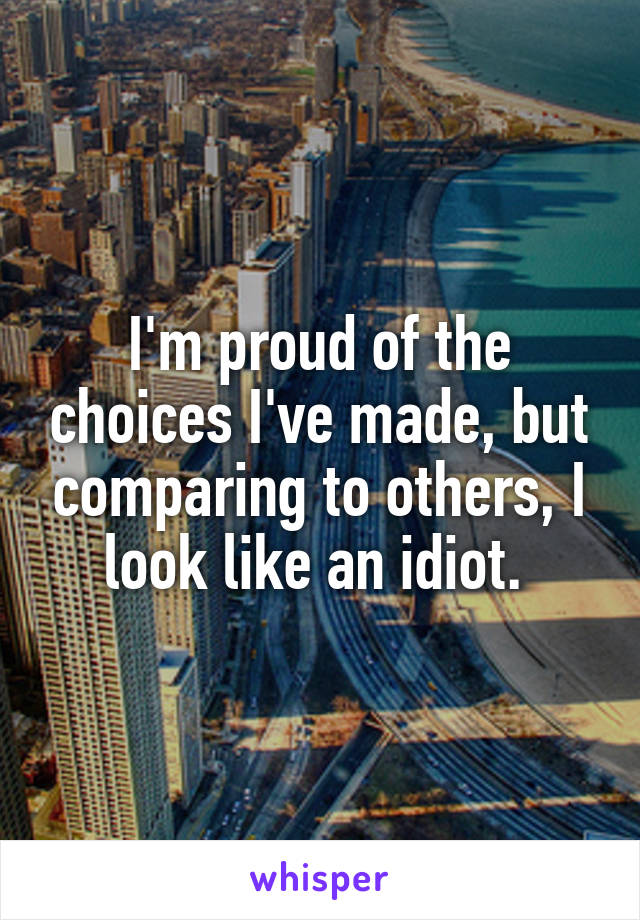 I'm proud of the choices I've made, but comparing to others, I look like an idiot. 