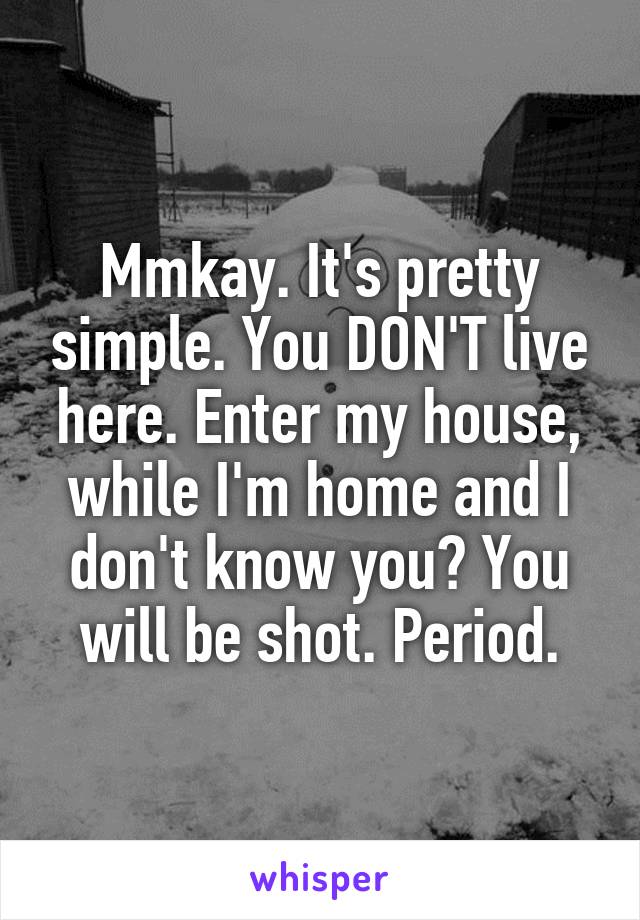 Mmkay. It's pretty simple. You DON'T live here. Enter my house, while I'm home and I don't know you? You will be shot. Period.