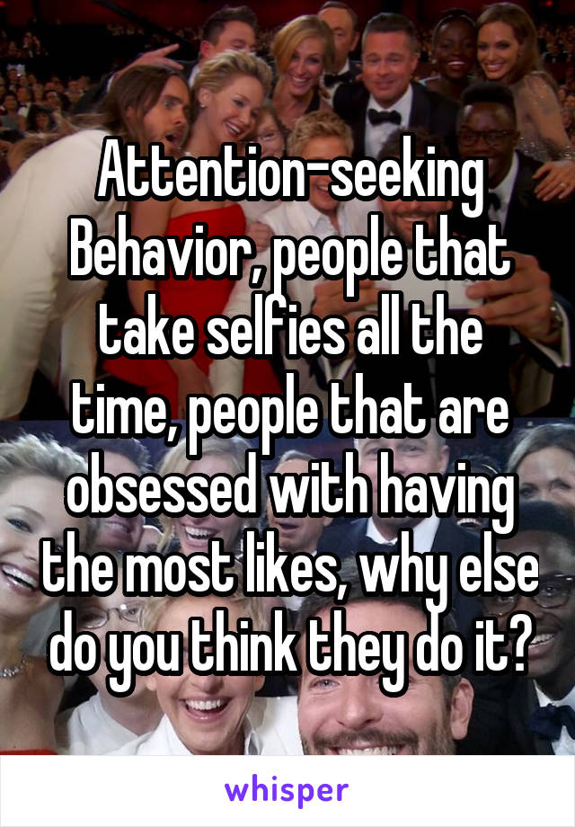 Attention-seeking Behavior, people that take selfies all the time, people that are obsessed with having the most likes, why else do you think they do it?