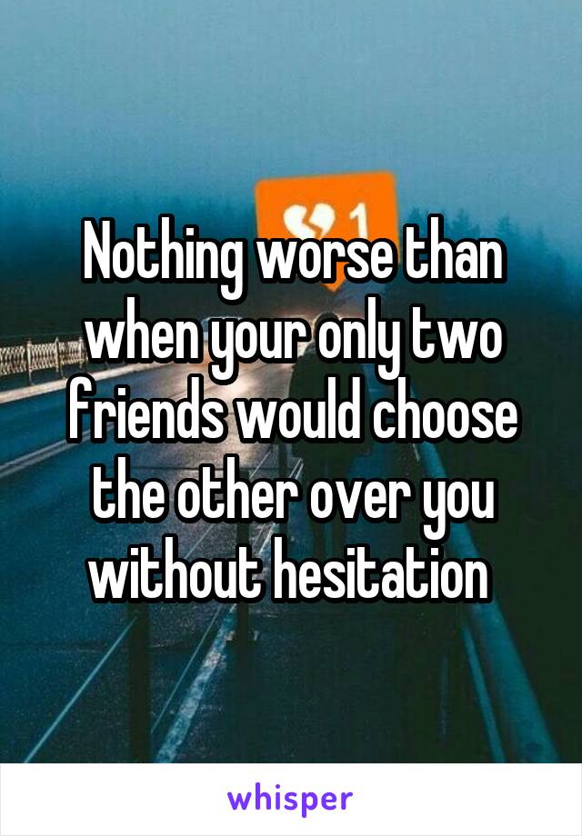 Nothing worse than when your only two friends would choose the other over you without hesitation 