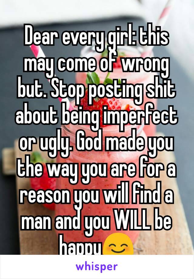 Dear every girl: this may come of wrong but. Stop posting shit about being imperfect or ugly. God made you the way you are for a reason you will find a man and you WILL be happy😊