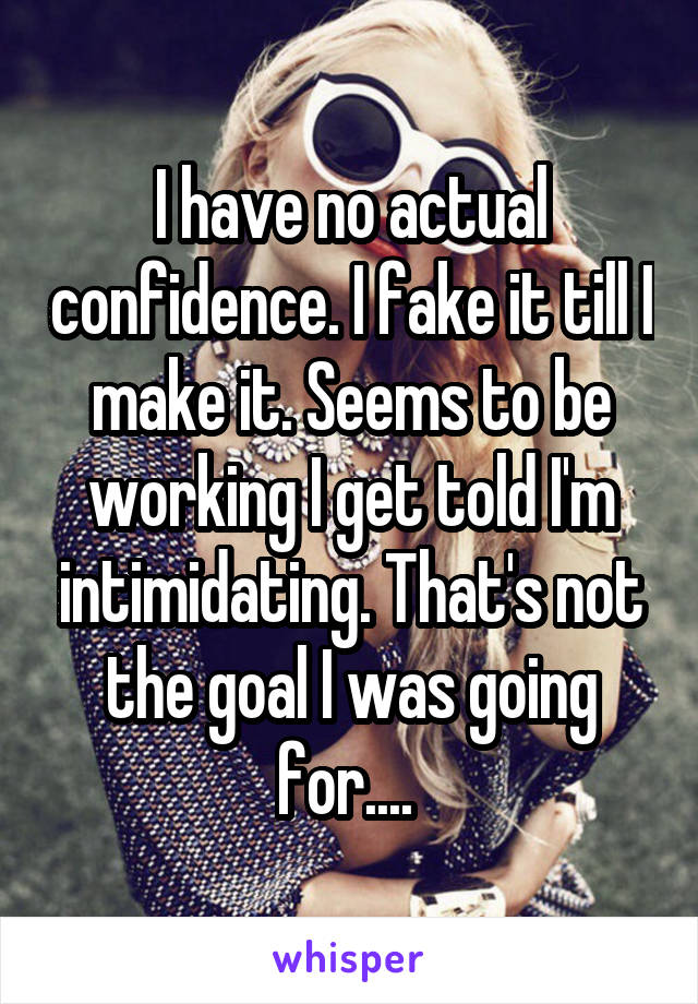 I have no actual confidence. I fake it till I make it. Seems to be working I get told I'm intimidating. That's not the goal I was going for.... 