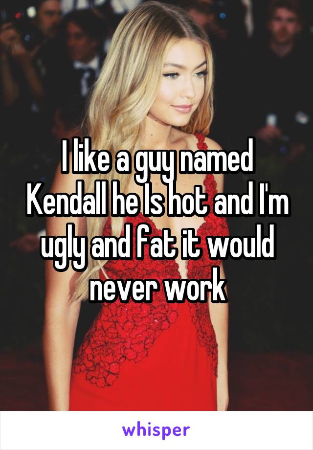 I like a guy named Kendall he Is hot and I'm ugly and fat it would never work