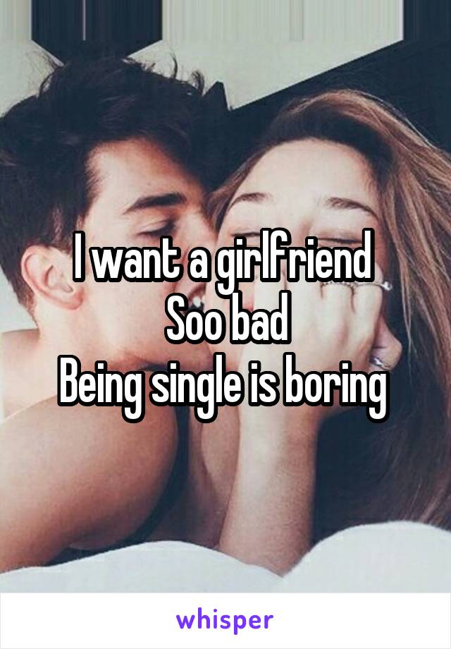 I want a girlfriend 
Soo bad
Being single is boring 