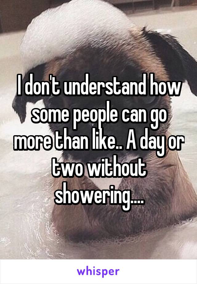 I don't understand how some people can go more than like.. A day or two without showering....