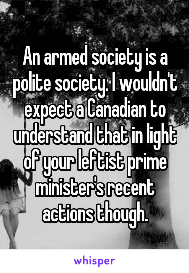 An armed society is a polite society. I wouldn't expect a Canadian to understand that in light of your leftist prime minister's recent actions though.