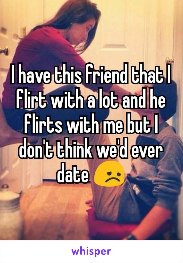 I have this friend that I flirt with a lot and he flirts with me but I don't think we'd ever date 😞