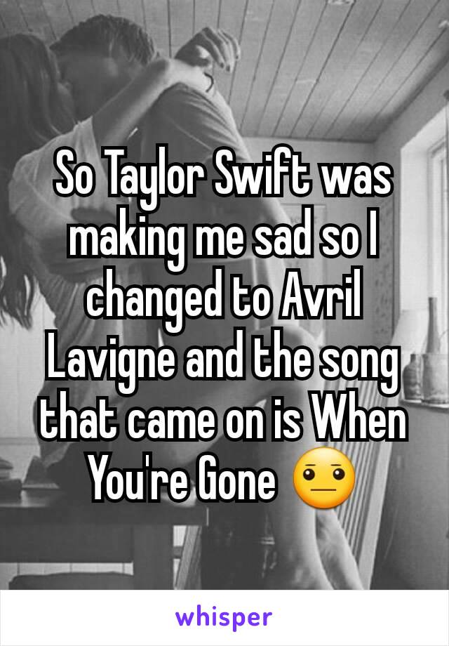 So Taylor Swift was making me sad so I changed to Avril Lavigne and the song that came on is When You're Gone 😐