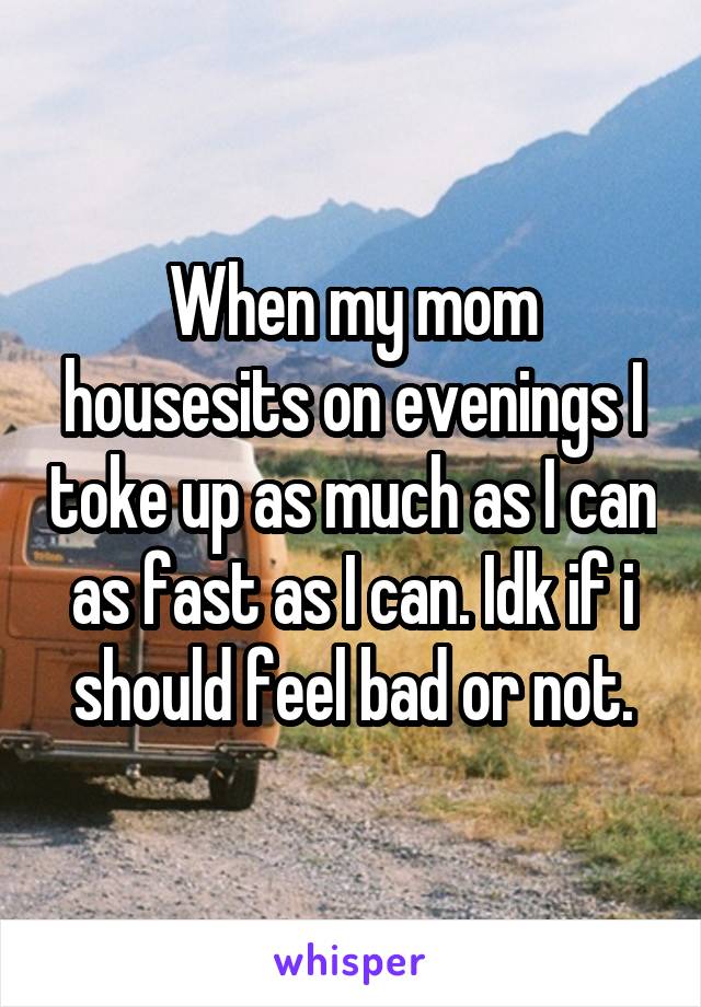 When my mom housesits on evenings I toke up as much as I can as fast as I can. Idk if i should feel bad or not.