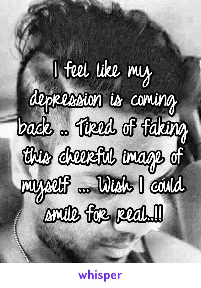 I feel like my depression is coming back .. Tired of faking this cheerful image of myself ... Wish I could smile for real..!!