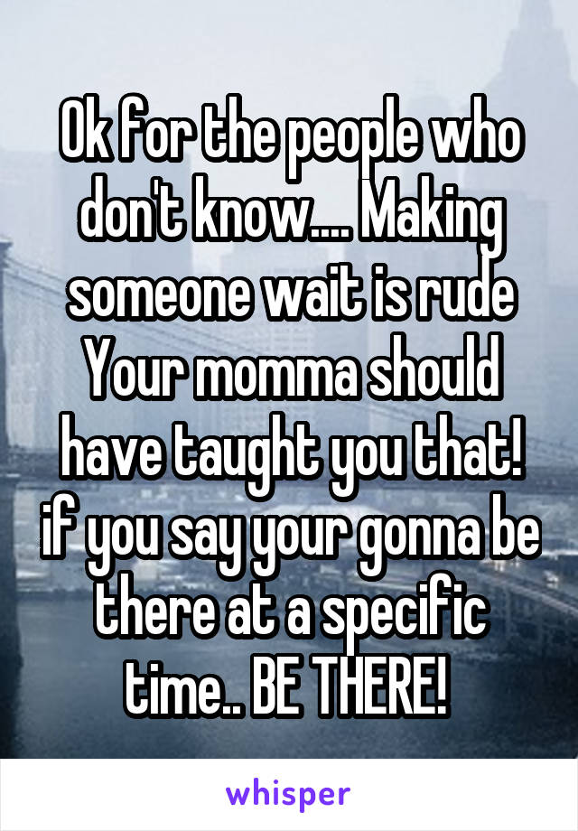 Ok for the people who don't know.... Making someone wait is rude Your momma should have taught you that! if you say your gonna be there at a specific time.. BE THERE! 