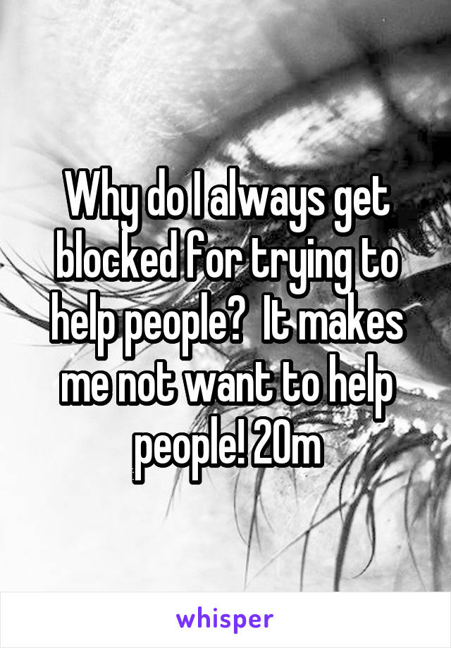 Why do I always get blocked for trying to help people?  It makes me not want to help people! 20m