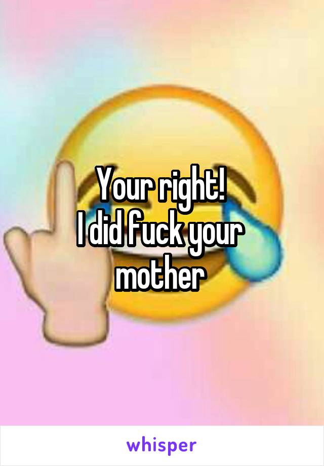 Your right! 
I did fuck your 
mother 