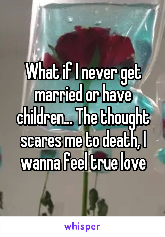 What if I never get married or have children... The thought scares me to death, I wanna feel true love