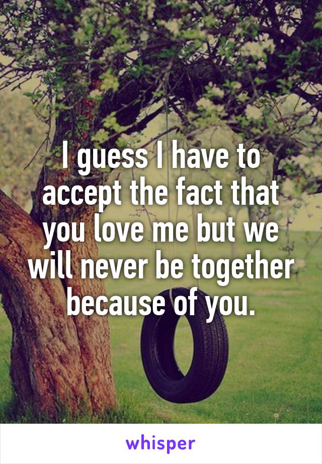 I guess I have to accept the fact that you love me but we will never be together because of you.