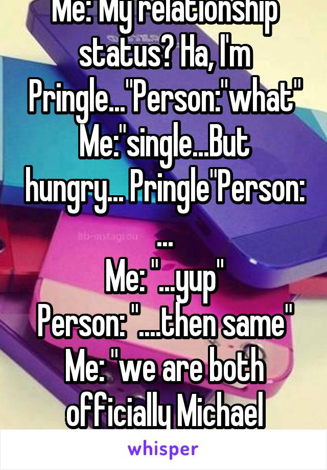 Me:"My relationship status? Ha, I'm Pringle..."Person:"what"
Me:"single...But hungry... Pringle"Person: ...
Me: "...yup"
Person: "....then same"
Me: "we are both officially Michael Clifford..."