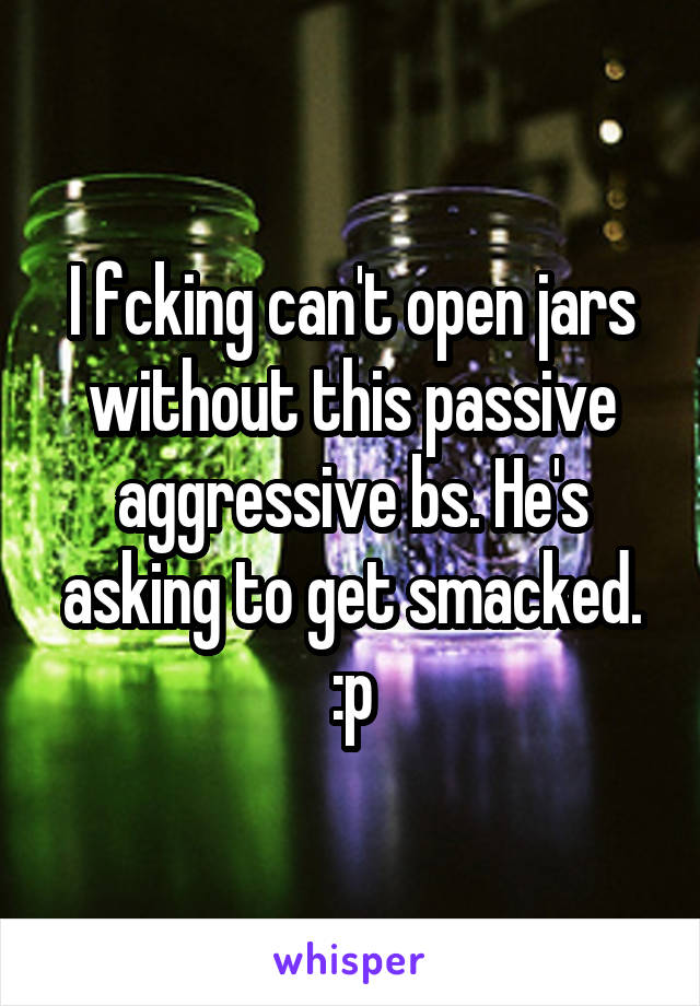I fcking can't open jars without this passive aggressive bs. He's asking to get smacked. :p
