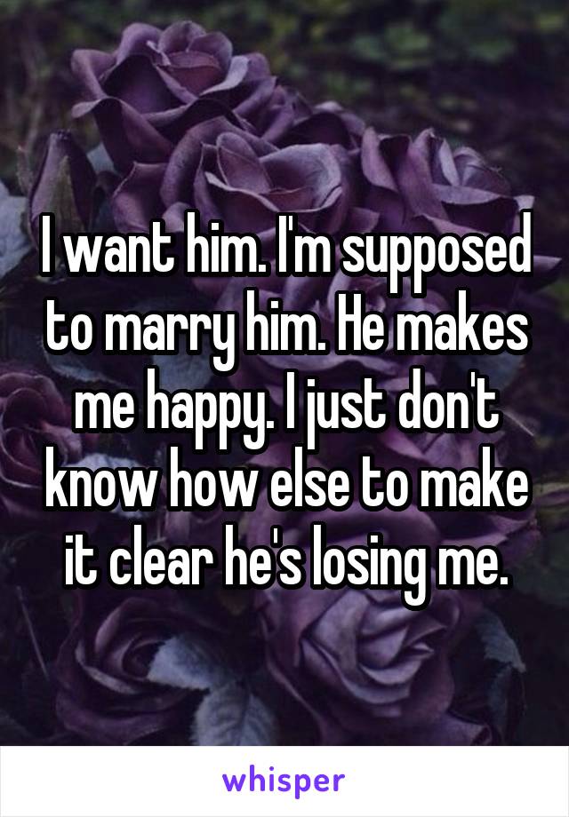 I want him. I'm supposed to marry him. He makes me happy. I just don't know how else to make it clear he's losing me.