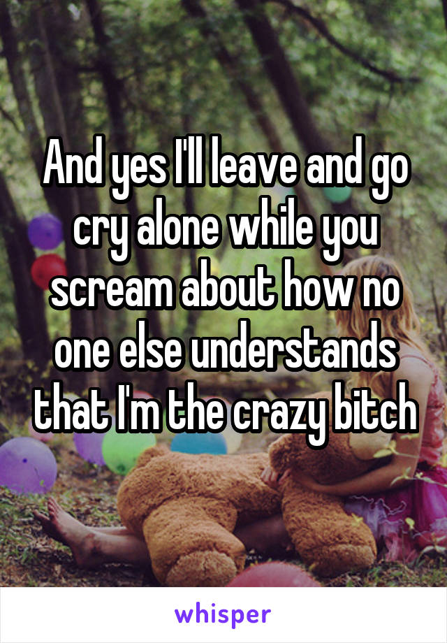 And yes I'll leave and go cry alone while you scream about how no one else understands that I'm the crazy bitch 