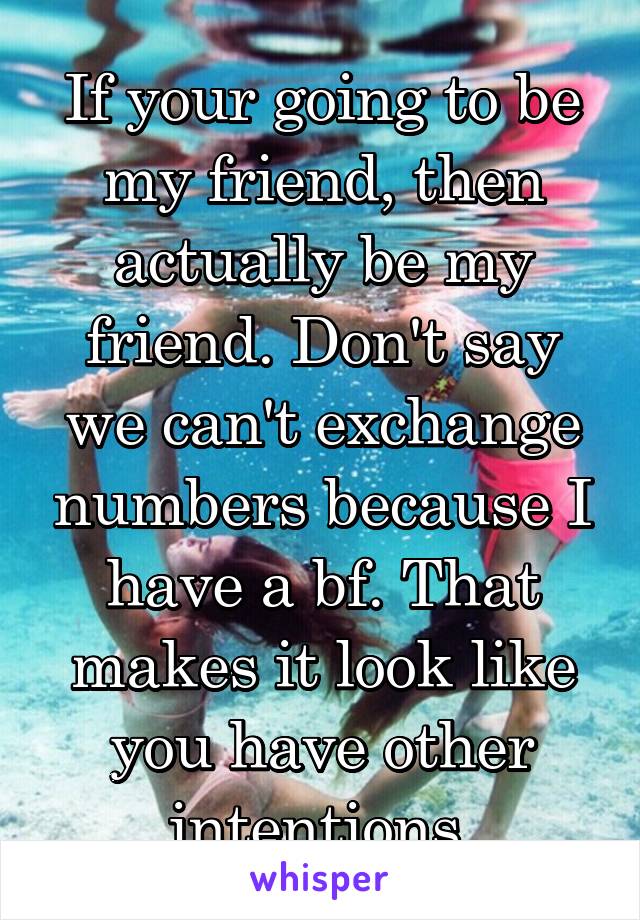 If your going to be my friend, then actually be my friend. Don't say we can't exchange numbers because I have a bf. That makes it look like you have other intentions.