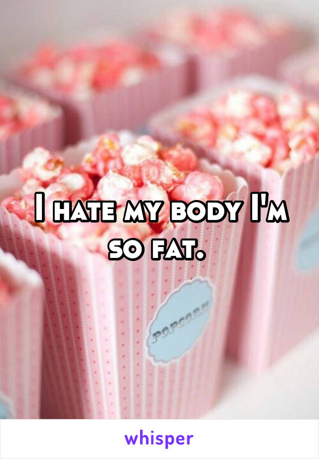 I hate my body I'm so fat. 